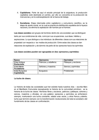 4. Capitalismo. Parte de aquí el estudio principal de la asignatura, la producción 
capitalista está destinada al cambio, por ello se concentra en la producción de 
mercancías y en la sobreexplotación de la fuerza de trabajo. 
5. Socialismo. Etapa intermedia entre capitalismo y comunismo científico, es la 
etapa de ajuste social, en la cual se practica la distribución equitativa de la riqueza 
nacional y se elimina la explotación del hombre por el hombre. 
Las clases sociales son grupos de hombres dentro de una sociedad, que se distinguen 
tanto por sus condiciones de vida, como por sus ocupaciones, sus ideas, hábitos y 
aspiraciones. Lo que distingue a los individuos de diferentes clases son sus relaciones de 
propiedad con respecto a los medios de producción. Entre estas dos clases se dan 
relaciones de explotación y de dominio de parte de los opresores hacia los oprimidos 
Las clases sociales pueden ser agrupadas en dos: opresores y oprimidos: 
Época Opresores Oprimidos 
Edad Antigua 
Esclavismo 
Patricios y caballeros Plebeyos y esclavos 
Edad Media 
Feudalismo 
Señores y maestros Siervos y oprimidos 
Edad Burguesa 
Capitalismo 
Burguesía Proletariado 
La lucha de clases. 
La historia de todas las sociedades que han existido hasta nuestros días – escribe Marx 
en el Manifiesto Comunista (exceptuando la historia de la comunidad primitiva)- es la 
historia de la lucha de clases. Hombres libres y esclavos, patricios y plebeyos, señores y 
siervos, maestros y oficiales, en una palabra: opresores y oprimidos se enfrentaron 
siempre, mantuvieron una lucha constante, velada unas veces, y otras franca y abierta; 
lucha que terminó siempre con la transformación revolucionaria de toda la sociedad o del 
hundimiento de las clases en confrontación. 
 