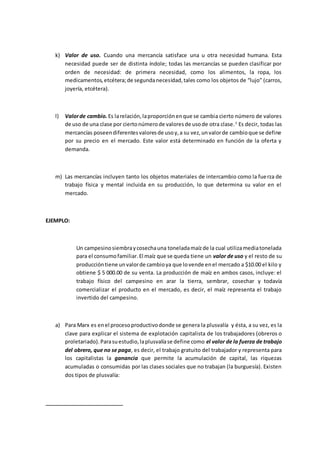 k) Valor de uso. Cuando una mercancía satisface una u otra necesidad humana. Esta 
necesidad puede ser de distinta índole; todas las mercancías se pueden clasificar por 
orden de necesidad: de primera necesidad, como los alimentos, la ropa, los 
medicamentos, etcétera; de segunda necesidad, tales como los objetos de “lujo” (carros, 
joyería, etcétera). 
l) Valor de cambio. Es la relación, la proporción en que se cambia cierto número de valores 
de uso de una clase por cierto número de valores de uso de otra clase. 1 Es decir, todas las 
mercancías poseen diferentes valores de uso y, a su vez, un valor de cambio que se define 
por su precio en el mercado. Este valor está determinado en función de la oferta y 
demanda. 
m) Las mercancías incluyen tanto los objetos materiales de intercambio como la fuerza de 
trabajo física y mental incluida en su producción, lo que determina su valor en el 
mercado. 
EJEMPLO: 
Un campesino siembra y cosecha una tonelada maíz de la cual utiliza media tonelada 
para el consumo familiar. El maíz que se queda tiene un valor de uso y el resto de su 
producción tiene un valor de cambio ya que lo vende en el mercado a $10.00 el kilo y 
obtiene $ 5 000.00 de su venta. La producción de maíz en ambos casos, incluye: el 
trabajo físico del campesino en arar la tierra, sembrar, cosechar y todavía 
comercializar el producto en el mercado, es decir, el maíz representa el trabajo 
invertido del campesino. 
a) Para Marx es en el proceso productivo donde se genera la plusvalía y ésta, a su vez, es la 
clave para explicar el sistema de explotación capitalista de los trabajadores (obreros o 
proletariado). Para su estudio, la plusvalía se define como el valor de la fuerza de trabajo 
del obrero, que no se paga, es decir, el trabajo gratuito del trabajador y representa para 
los capitalistas la ganancia que permite la acumulación de capital, las riquezas 
acumuladas o consumidas por las clases sociales que no trabajan (la burguesía). Existen 
dos tipos de plusvalía: 
 