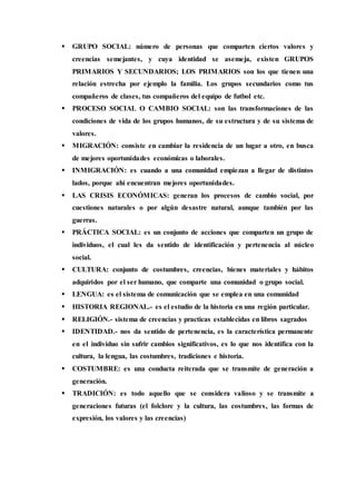  GRUPO SOCIAL: número de personas que comparten ciertos valores y 
creencias semejantes, y cuya identidad se asemeja, existen GRUPOS 
PRIMARIOS Y SECUNDARIOS; LOS PRIMARIOS son los que tienen una 
relación estrecha por ejemplo la familia. Los grupos secundarios como tus 
compañeros de clases, tus compañeros del equipo de futbol etc. 
 PROCESO SOCIAL O CAMBIO SOCIAL: son las transformaciones de las 
condiciones de vida de los grupos humanos, de su estructura y de su sistema de 
valores. 
 MIGRACIÓN: consiste en cambiar la residencia de un lugar a otro, en busca 
de mejores oportunidades económicas o laborales. 
 INMIGRACIÓN: es cuando a una comunidad empiezan a llegar de distintos 
lados, porque ahí encuentran mejores oportunidades. 
 LAS CRISIS ECONÓMICAS: generan los procesos de cambio social, por 
cuestiones naturales o por algún desastre natural, aunque también por las 
guerras. 
 PRÁCTICA SOCIAL: es un conjunto de acciones que comparten un grupo de 
individuos, el cual les da sentido de identificación y pertenencia al núcleo 
social. 
 CULTURA: conjunto de costumbres, creencias, bienes materiales y hábitos 
adquiridos por el ser humano, que comparte una comunidad o grupo social. 
 LENGUA: es el sistema de comunicación que se emplea en una comunidad 
 HISTORIA REGIONAL.- es el estudio de la historia en una región particular. 
 RELIGIÓN.- sistema de creencias y practicas establecidas en libros sagrados 
 IDENTIDAD.- nos da sentido de pertenencia, es la característica permanente 
en el individuo sin sufrir cambios significativos, es lo que nos identifica con la 
cultura, la lengua, las costumbres, tradiciones e historia. 
 COSTUMBRE: es una conducta reiterada que se transmite de generación a 
generación. 
 TRADICIÓN: es todo aquello que se considera valioso y se transmite a 
generaciones futuras (el folclore y la cultura, las costumbres , las formas de 
expresión, los valores y las creencias) 
 
