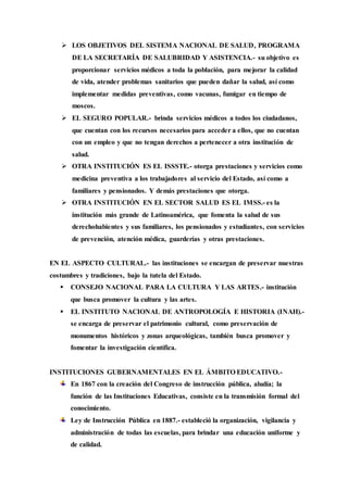  LOS OBJETIVOS DEL SISTEMA NACIONAL DE SALUD, PROGRAMA 
DE LA SECRETARÍA DE SALUBRIDAD Y ASISTENCIA.- su objetivo es 
proporcionar servicios médicos a toda la población, para mejorar la calidad 
de vida, atender problemas sanitarios que pueden dañar la salud, así como 
implementar medidas preventivas, como vacunas, fumigar en tiempo de 
moscos. 
 EL SEGURO POPULAR.- brinda servicios médicos a todos los ciudadanos, 
que cuentan con los recursos necesarios para acceder a ellos, que no cuentan 
con un empleo y que no tengan derechos a pertenecer a otra institución de 
salud. 
 OTRA INSTITUCIÓN ES EL ISSSTE.- otorga prestaciones y servicios como 
medicina preventiva a los trabajadores al servicio del Estado, así como a 
familiares y pensionados. Y demás prestaciones que otorga. 
 OTRA INSTITUCIÓN EN EL SECTOR SALUD ES EL IMSS.- es la 
institución más grande de Latinoamérica, que fomenta la salud de sus 
derechohabientes y sus familiares, los pensionados y estudiantes, con servicios 
de prevención, atención médica, guarderías y otras prestaciones. 
EN EL ASPECTO CULTURAL.- las instituciones se encargan de preservar nuestras 
costumbres y tradiciones, bajo la tutela del Estado. 
 CONSEJO NACIONAL PARA LA CULTURA Y LAS ARTES.- institución 
que busca promover la cultura y las artes. 
 EL INSTITUTO NACIONAL DE ANTROPOLOGÍA E HISTORIA (INAH).- 
se encarga de preservar el patrimonio cultural, como preservación de 
monumentos históricos y zonas arqueológicas, también busca promover y 
fomentar la investigación científica. 
INSTITUCIONES GUBERNAMENTALES EN EL ÁMBITO EDUCATIVO.- 
En 1867 con la creación del Congreso de instrucción pública, aludía; la 
función de las Instituciones Educativas, consiste en la transmisión formal del 
conocimiento. 
Ley de Instrucción Pública en 1887.- estableció la organización, vigilancia y 
administración de todas las escuelas, para brindar una educación uniforme y 
de calidad. 
 