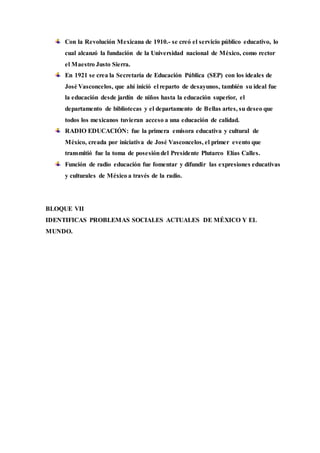 Con la Revolución Mexicana de 1910.- se creó el servicio público educativo, lo 
cual alcanzó la fundación de la Universidad nacional de México, como rector 
el Maestro Justo Sierra. 
En 1921 se crea la Secretaría de Educación Pública (SEP) con los ideales de 
José Vasconcelos, que ahí inició el reparto de desayunos, también su ideal fue 
la educación desde jardín de niños hasta la educación superior, el 
departamento de bibliotecas y el departamento de Bellas artes, su deseo que 
todos los mexicanos tuvieran acceso a una educación de calidad. 
RADIO EDUCACIÓN: fue la primera emisora educativa y cultural de 
México, creada por iniciativa de José Vasconcelos, el primer evento que 
transmitió fue la toma de posesión del Presidente Plutarco Elías Calles. 
Función de radio educación fue fomentar y difundir las expresiones educativas 
y culturales de México a través de la radio. 
BLOQUE VII 
IDENTIFICAS PROBLEMAS SOCIALES ACTUALES DE MÉXICO Y EL 
MUNDO. 
