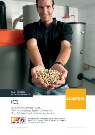 www.schiedel.com/uk
ICS
80-300mm Diameter Range
Twin Wall Insulated System Chimney for
Gas, Oil, Wood and Multi-fuel Applications
DON'T FORGET TO REGISTER YOUR INSTALLATIONS
AND START EARNING SCHIEDEL INSTALLER REWARDS
See inside for more details
SAP 940002245 - March 2023
EARN SCHIEDEL
INSTALLER REWARDS!
 