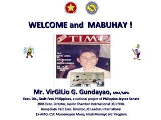 WELCOME and MABUHAY !WELCOME and MABUHAY !
Mr. VirGILio G. Gundayao,Mr. VirGILio G. Gundayao, MBA/MPAMBA/MPA
Exec. Dir., Graft-Free PhilippinesExec. Dir., Graft-Free Philippines, a national project of, a national project of PhilippinePhilippine Jaycee SenateJaycee Senate
2004 Exec. Director, Junior Chamber International (JCI) Phils.2004 Exec. Director, Junior Chamber International (JCI) Phils.
Immediate Past Exec. Director, JC Leaders InternationalImmediate Past Exec. Director, JC Leaders International
Ex-AMO, CSCEx-AMO, CSC Mamamayan Muna, Hindi Mamaya Na!Mamamayan Muna, Hindi Mamaya Na! ProgramProgram
 