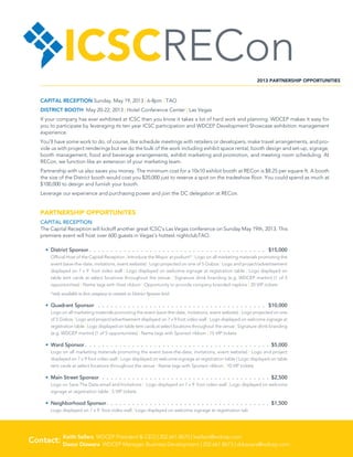 ICSCRECon                                                                                                                2013 PARTNERSHIP OPPORTUNITIES



    CAPITAL RECEPTION Sunday, May 19, 2013 | 6-8pm | TAO
    DISTRICT BOOTH May 20-22, 2013 | Hotel Conference Center | Las Vegas
    If your company has ever exhibited at ICSC then you know it takes a lot of hard work and planning. WDCEP makes it easy for
    you to participate by leveraging its ten year ICSC participation and WDCEP Development Showcase exhibition management
    experience.
    You’ll have some work to do, of course, like schedule meetings with retailers or developers, make travel arrangements, and pro-
    vide us with project renderings but we do the bulk of the work including exhibit space rental, booth design and set-up, signage,
    booth management, food and beverage arrangements, exhibit marketing and promotion, and meeting room scheduling. At
    RECon, we function like an extension of your marketing team.
    Partnership with us also saves you money. The minimum cost for a 10x10 exhibit booth at RECon is $8.25 per square ft. A booth
    the size of the District booth would cost you $20,000 just to reserve a spot on the tradeshow floor. You could spend as much at
    $100,000 to design and furnish your booth.
    Leverage our experience and purchasing power and join the DC delegation at RECon.


    PARTNERSHIP OPPORTUNITES
    CAPITAL RECEPTION
    The Capital Reception will kickoff another great ICSC’s Las Vegas conference on Sunday May 19th, 2013. This
    premiere event will host over 600 guests in Vegas’s hottest nightclubTAO.

      •	 District Sponsor  .  .  .  .  .  .  .  .  .  .  .  .  .  .  .  .  .  .  .  .  .  .  .  .  .  .  .  .  .  .  .  .  .  .  .  .  .  .  .  .  . $15,000
         Official Host of the Capital Reception | Introduce the Mayor at podium* | Logo on all marketing materials promoting the
         event (save-the-date, invitations, event website) | Logo projected on one of 5 Gobos | Logo and project/advertisement
         displayed on 7 x 9 foot video wall | Logo displayed on welcome signage at registration table | Logo displayed on
         table tent cards at select locations throughout the venue | Signature drink branding (e.g. WDCEP martini) (1 of 5
         opportunities) | Name tags with Host ribbon | Opportunity to provide company branded napkins | 20 VIP tickets
         *only available to first company to commit to District Sponsor level

      •	 Quadrant Sponsor  .  .  .  .  .  .  .  .  .  .  .  .  .  .  .  .  .  .  .  .  .  .  .  .  .  .  .  .  .  .  .  .  .  .  .  .  .  .  .  . $10,000
         Logo on all marketing materials promoting the event (save-the-date, invitations, event website) | Logo projected on one
         of 5 Gobos | Logo and project/advertisement displayed on 7 x 9 foot video wall | Logo displayed on welcome signage at
         registration table | Logo displayed on table tent cards at select locations throughout the venue | Signature drink branding
         (e.g. WDCEP martini) (1 of 5 opportunities) | Name tags with Sponsor ribbon | 15 VIP tickets

      •	 Ward Sponsor  .  .  .  .  .  .  .  .  .  .  .  .  .  .  .  .  .  .  .  .  .  .  .  .  .  .  .  .  .  .  .  .  .  .  .  .  .  .  .  .  .  .  . $5,000
         Logo on all marketing materials promoting the event (save-the-date, invitations, event website) | Logo and project
         displayed on 7 x 9 foot video wall | Logo displayed on welcome signage at registration table | Logo displayed on table
         tent cards at select locations throughout the venue | Name tags with Sponsor ribbon | 10 VIP tickets

      •	 Main Street Sponsor  .  .  .  .  .  .  .  .  .  .  .  .  .  .  .  .  .  .  .  .  .  .  .  .  .  .  .  .  .  .  .  .  .  .  .  .  .  .  .  .$2,500
         Logo on Save The Date email and Invitations | Logo displayed on 7 x 9 foot video wall | Logo displayed on welcome
         signage at registration table | 5 VIP tickets

      •	 Neighborhood Sponsor .  .  .  .  .  .  .  .  .  .  .  .  .  .  .  .  .  .  .  .  .  .  .  .  .  .  .  .  .  .  .  .  .  .  .  .  .  . $1,500
         Logo displayed on 7 x 9 foot video wall | Logo displayed on welcome signage at registration tab




         
Contact: Keith Sellars WDCEP President  CEO | 202.661.8670 | ksellars@wdcep.com
         Daour Diawara WDCEP Manager, Business Development | 202.661.8673 | ddiawara@wdcep.com
 