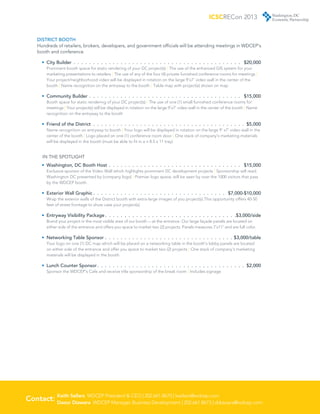 ICSCRECon 2013


    DISTRICT BOOTH
    Hundreds of retailers, brokers, developers, and government officials will be attending meetings in WDCEP’s
    booth and conference

      •	 City Builder .  .  .  .  .  .  .  .  .  .  .  .  .  .  .  .  .  .  .  .  .  .  .  .  .  .  .  .  .  .  .  .  .  .  .  .  .  .  .  .  .  .  .  . $20,000
         Prominent booth space for static rendering of your DC project(s) | The use of the enhanced GIS system for your
         marketing presentations to retailers | The use of any of the four (4) private furnished conference rooms for meetings |
         Your project/neighborhood video will be displayed in rotation on the large 9’x7’ video wall in the center of the
         booth | Name recognition on the entryway to the booth | Table map with project(s) shown on map

      •	 Community Builder .  .  .  .  .  .  .  .  .  .  .  .  .  .  .  .  .  .  .  .  .  .  .  .  .  .  .  .  .  .  .  .  .  .  .  .  .  .  .  . $15,000
          Booth space for static rendering of your DC project(s) | The use of one (1) small furnished conference rooms for
          meetings | Your project(s) will be displayed in rotation on the large 9’x7’ video wall in the center of the booth | Name
         recognition on the entryway to the booth

      •	 Friend of the District .  .  .  .  .  .  .  .  .  .  .  .  .  .  .  .  .  .  .  .  .  .  .  .  .  .  .  .  .  .  .  .  .  .  .  .  .  .  .  .$5,000
         Name recognition on entryway to booth | Your logo will be displayed in rotation on the large 9’ x7’ video wall in the
         center of the booth | Logo placed on one (1) conference room door | One stack of company’s marketing materials
         will be displayed in the booth (must be able to fit in a n 8.5 x 11 tray)


       ­N THE SPOTLIGHT
       I
      •	 Washington, DC Booth Host .  .  .  .  .  .  .  .  .  .  .  .  .  .  .  .  .  .  .  .  .  .  .  .  .  .  .  .  .  .  .  .  .  .  . $15,000
         Exclusive sponsor of the Video Wall which highlights prominent DC development projects | Sponsorship will read:
         Washington DC presented by (company logo) | Premier logo space; will be seen by over the 1000 visitors that pass
         by the WDCEP booth.

      •	 Exterior Wall Graphic  .  .  .  .  .  .  .  .  .  .  .  .  .  .  .  .  .  .  .  .  .  .  .  .  .  .  .  .  .  .  .  .  .  . $7,000-$10,000
         Wrap the exterior walls of the District booth with extra-large images of you project(s).This opportunity offers 40-50
         feet of street frontage to show case your project(s)

      •	 Entryway Visibility Package  .  .  .  .  .  .  .  .  .  .  .  .  .  .  .  .  .  .  .  .  .  .  .  .  .  .  .  .  .  .  .  .  . $3,000/side
         Brand your project in the most visible area of our booth — at the entrance. Our large façade panels are located on
         either side of the entrance and offers you space to market two (2) projects. Panels measures 7’x11’ and are full color.

      •	 Networking Table Sponsor .  .  .  .  .  .  .  .  .  .  .  .  .  .  .  .  .  .  .  .  .  .  .  .  .  .  .  .  .  .  .  .  .  $3,000/table
         Your logo on one (1) DC map which will be placed on a networking table in the booth’s lobby panels are located
         on either side of the entrance and offer you space to market two (2) projects | One stack of company’s marketing
         materials will be displayed in the booth

      •	 Lunch Counter Sponsor  .  .  .  .  .  .  .  .  .  .  .  .  .  .  .  .  .  .  .  .  .  .  .  .  .  .  .  .  .  .  .  .  .  .  .  .  .  . $2,000
         Sponsor the WDCEP’s Cafe and receive title sponsorship of the break room | Includes signage




         
Contact: Keith Sellars WDCEP President  CEO | 202.661.8670 | ksellars@wdcep.com
         Daour Diawara WDCEP Manager, Business Development | 202.661.8673 | ddiawara@wdcep.com
 