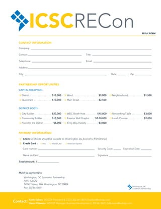 ICSCRECon                                                                                                                                 REPLY FORM



    CONTACT INFORMATION

    Company:_______________________________________________________________________________________________________

    Contact:______________________________________________ 	Title:___________________________________________________

    Telephone:___________________________________________ 	Email:__________________________________________________

    Address:_________________________________________________________________________________________________________

    City: ______________________________________________________________________ 	State:________ 	Zip:_______________



    PARTNERSHIP OPPORTUNITIES

    CAPITAL RECEPTION

    m District . . . . . . . . . . . . . . . . .  $15,000   m Ward . . . . . . . . . . . . . . . . . . . . . $5,000   m Neighborhood  . . . . . . . . . . . . $1,500
    m Quandrant . . . . . . . . . . . . . . . $10,000       m Main Street  . . . . . . . . . . . . . . . $2,500


    DISTRICT BOOTH

    m City Builder  . . . . . . . . . . . . .  $20,000      m WDC Booth Host  . . . . . . . .  $15,000                m Networking Table . . . . . . . . . . $3,000
    m Community Builder . . . . . . . . $15,000             m Exterior Wall Graphic . . . . $7-10,000                 m Lunch Counter . . . . . . . . . . . . . $2,000
    m Friend of the District . . . . . . . . $5,000         m Entry Way Visibilty . . . . . . . . . . $3,000



    PAYMENT INFORMATION

    m Check (all checks should be payable to: Washington, DC Economic Partnership)
    m Credit Card :	          m Visa	     m MasterCard	      m American Express

        Card Number_________________________________________________ 	 Security Code_______ 	 Expiration Date __________

        Name on Card________________________________________________	Signature_____________________________________

    Total Amount: $___________________



    Mail/Fax payments to:
          Washington, DC Economic Partnership 
          Attn: ICSC12
          1495 F Street, NW Washington, DC 20004
          Fax: 202.661.8671




         
Contact: Keith Sellars WDCEP President  CEO | 202.661.8670 | ksellars@wdcep.com
         Daour Diawara WDCEP Manager, Business Development | 202.661.8673 | ddiawara@wdcep.com
 
