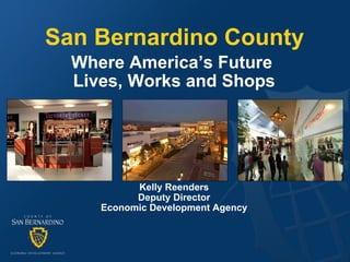 San Bernardino County Where America’s Future  Lives, Works and Shops Kelly Reenders Deputy Director Economic Development Agency 