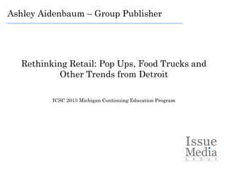 Ashley Aidenbaum – Group Publisher




   Rethinking Retail: Pop Ups, Food Trucks and
            Other Trends from Detroit

          ICSC 2013 Michigan Continuing Education Program
                                  
 