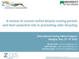 A review of current online bicycle routing portals
and their potential role in promoting safer bicycling
Martin Loidl | martin.loidl@sbg.ac.at
Robin Wendel | robin.wendel@sbg.ac.at
Bernhard Zagel | bernhard.zagel@sbg.ac.at
International Cycling Safety Congress
Bologna, Nov. 3rd- 4th 2016
 