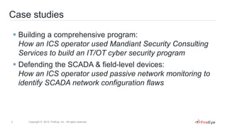 3 Copyright © 2014, FireEye, Inc. All rights reserved.
Case studies
 Building a comprehensive program:
How an ICS operator used Mandiant Security Consulting
Services to build an IT/OT cyber security program
 Defending the SCADA & field-level devices:
How an ICS operator used passive network monitoring to
identify SCADA network configuration flaws
 