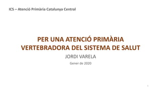 1
PER UNA ATENCIÓ PRIMÀRIA
VERTEBRADORA DEL SISTEMA DE SALUT
JORDI VARELA
Gener de 2020
ICS – Atenció Primària Catalunya Central
 