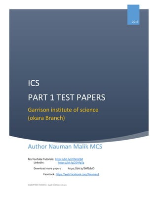 ICS
PART 1 TEST PAPERS
Garrison institute of science
(okara Branch)
2019
Author Nauman Malik MCS
My YouTube Tutorials: https://bit.ly/2DNUjQM
LinkedIn: https://bit.ly/2DYFgTg
Download more papers https://bit.ly/2HTb3dD
Facebook: https://web.facebook.com/Nauman1
[COMPANY NAME] | Gast Institute okara
 