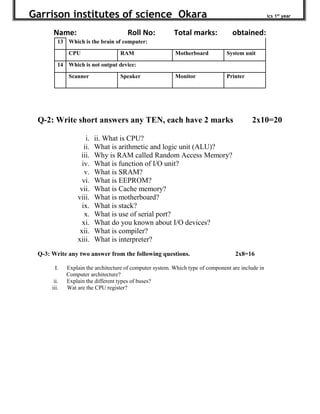 Garrison institutes of science Okara ics 1st
year
Name: Roll No: Total marks: obtained:
13 Which is the brain of computer:
CPU RAM Motherboard System unit
14 Which is not output device:
Scanner Speaker Monitor Printer
Q-2: Write short answers any TEN, each have 2 marks 2x10=20
i. ii. What is CPU?
ii. What is arithmetic and logic unit (ALU)?
iii. Why is RAM called Random Access Memory?
iv. What is function of I/O unit?
v. What is SRAM?
vi. What is EEPROM?
vii. What is Cache memory?
viii. What is motherboard?
ix. What is stack?
x. What is use of serial port?
xi. What do you known about I/O devices?
xii. What is compiler?
xiii. What is interpreter?
Q-3: Write any two answer from the following questions. 2x8=16
I. Explain the architecture of computer system. Which type of component are include in
Computer architecture?
ii. Explain the different types of buses?
iii. Wat are the CPU register?
 