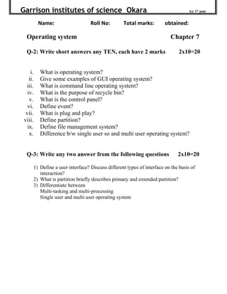 Garrison institutes of science Okara ics 1st
year
Name: Roll No: Total marks: obtained:
Operating system Chapter 7
Q-2: Write short answers any TEN, each have 2 marks 2x10=20
i. What is operating system?
ii. Give some examples of GUI operating system?
iii. What is command line operating system?
iv. What is the purpose of recycle bin?
v. What is the control panel?
vi. Define event?
vii. What is plug and play?
viii. Define partition?
ix. Define file management system?
x. Difference b/w single user so and multi user operating system?
Q-3: Write any two answer from the following questions 2x10=20
1) Define a user interface? Discuss different types of interface on the basis of
interaction?
2) What is partition briefly describes primary and extended partition?
3) Differentiate between
Multi-tasking and multi-processing
Single user and multi user operating system
 