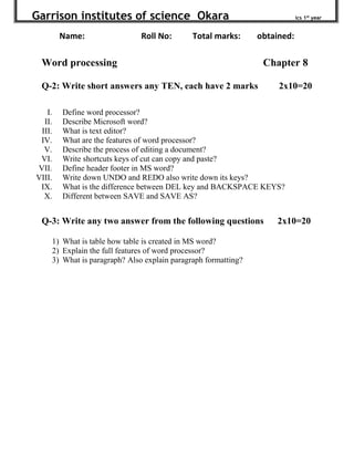 Garrison institutes of science Okara ics 1st
year
Name: Roll No: Total marks: obtained:
Word processing Chapter 8
Q-2: Write short answers any TEN, each have 2 marks 2x10=20
I. Define word processor?
II. Describe Microsoft word?
III. What is text editor?
IV. What are the features of word processor?
V. Describe the process of editing a document?
VI. Write shortcuts keys of cut can copy and paste?
VII. Define header footer in MS word?
VIII. Write down UNDO and REDO also write down its keys?
IX. What is the difference between DEL key and BACKSPACE KEYS?
X. Different between SAVE and SAVE AS?
Q-3: Write any two answer from the following questions 2x10=20
1) What is table how table is created in MS word?
2) Explain the full features of word processor?
3) What is paragraph? Also explain paragraph formatting?
 