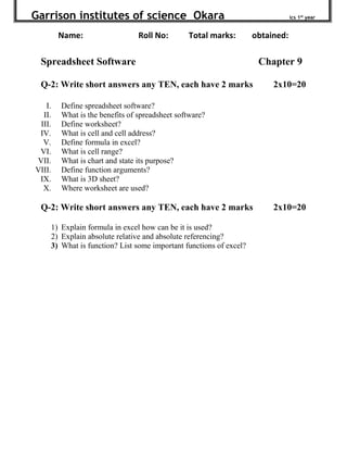 Garrison institutes of science Okara ics 1st
year
Name: Roll No: Total marks: obtained:
Spreadsheet Software Chapter 9
Q-2: Write short answers any TEN, each have 2 marks 2x10=20
I. Define spreadsheet software?
II. What is the benefits of spreadsheet software?
III. Define worksheet?
IV. What is cell and cell address?
V. Define formula in excel?
VI. What is cell range?
VII. What is chart and state its purpose?
VIII. Define function arguments?
IX. What is 3D sheet?
X. Where worksheet are used?
Q-2: Write short answers any TEN, each have 2 marks 2x10=20
1) Explain formula in excel how can be it is used?
2) Explain absolute relative and absolute referencing?
3) What is function? List some important functions of excel?
 