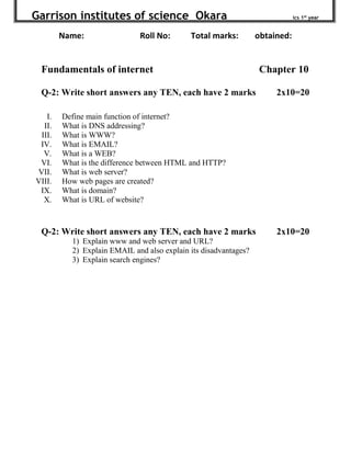 Garrison institutes of science Okara ics 1st
year
Name: Roll No: Total marks: obtained:
Fundamentals of internet Chapter 10
Q-2: Write short answers any TEN, each have 2 marks 2x10=20
I. Define main function of internet?
II. What is DNS addressing?
III. What is WWW?
IV. What is EMAIL?
V. What is a WEB?
VI. What is the difference between HTML and HTTP?
VII. What is web server?
VIII. How web pages are created?
IX. What is domain?
X. What is URL of website?
Q-2: Write short answers any TEN, each have 2 marks 2x10=20
1) Explain www and web server and URL?
2) Explain EMAIL and also explain its disadvantages?
3) Explain search engines?
 