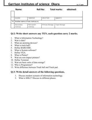 Garrison institutes of science Okara ics 1st
year
Name: Roll No: Total marks: obtained:
Q-2: Write short answers any TEN, each question carry 2 marks.
1. What is Information Technology?
2. Watt is data?
3. What are pointing devices?
4. What is track ball?
5. Define BARCODE.
6. What is System software?
7. Define VGA.
8. What is Plotter?
9. Watt are non-impact printers?
10. Define Terminal.
11. Watt are basic units of data storage?
12. Who is Programmer?
13. Write difference between Track ball and Track pad.
Q-3: Write detail answers of the following questions.
1. Discuss modern scenario of information technology.
2. What is SDLC? Discuss its different phases.
DVORK TWRITER SPLITTER QWERTY
14 Another name of main memory is:
Secondary
memory
Permanent
memory
Primary Storage Tape Storage
 