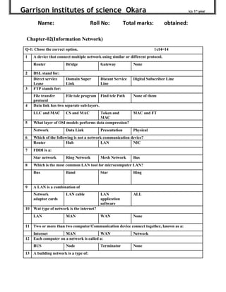 Garrison institutes of science Okara ics 1st
year
Name: Roll No: Total marks: obtained:
Chapter-02(Information Network)
Q-1: Chose the correct option. 1x14=14
1 A device that connect multiple network using similar or different protocol.
Router Bridge Gateway None
2 DSL stand for:
Direct service
Lease
Domain Super
Link
Distant Service
Line
Digital Subscriber Line
3 FTP stands for:
File transfer
protocol
File tale program Find tele Path None of them
4 Data link has two separate sub-layers.
LLC and MAC CS and MAC Token and
MAC
MAC and FT
5 What layer of OSI models performs data compression?
Network Data Link Presentation Physical
6 Which of the following is not a network communication device?
Router Hub LAN NIC
7 FDDI is a:
Star network Ring Network Mesh Network Bus
8 Which is the most common LAN tool for microcomputer LAN?
Bus Band Star Ring
9 A LAN is a combination of
Network
adaptor cards
LAN cable LAN
application
software
ALL
10 Wat type of network is the internet?
LAN MAN WAN None
11 Two or more than two computer/Communication device connect together, known as a:
Internet MAN WAN Network
12 Each computer on a network is called a:
BUS Node Terminator None
13 A building network is a type of:
 