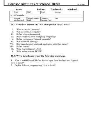 Garrison institutes of science Okara ics 1st
year
Name: Roll No: Total marks: obtained:
WAN MAN LAN Internet
14 NIC stands for
Network
interface card
Network Identity
Card
Network
Internal Card
One
Q-2: Write short answers any TEN, each question carry 2 marks.
I. What is a server Computer?
II. Wat is a terminal computer?
III. Define information network.
IV. What you know about workgroup computing?
V. Define two types of Network standards?
VI. Wat is network topology?
VII. How many types of a network topologies, write their names?
VIII. Define Internet?
IX. Write 5 advantages of LAN?
X. Write a short note on TCP/IP?
Q-3: Write detail answers of the following questions.
1. What is an OSI Model? Define Session layer, Data link layer and Physical
layer in detail?
2. Explain different components of LAN in detail?
 