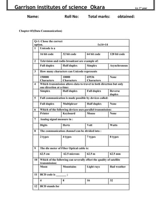 Garrison institutes of science Okara ics 1st
year
Name: Roll No: Total marks: obtained:
Chapter-03(Data Communication)
Q-1: Chose the correct
option. 1x14=14
1 Unicode is a
16 bit code 32 bit code 64 bit code 128 bit code
2 Television and radio broadcast are example of:
Full duplex Half duplex Simplex Asynchronous
3 How many characters can Unicode represents
150000
Characters
10000
Characters
65536
Characters
None
4 Which transmission allows data to travel in both direction but only
one direction at a time:
Simplex Half duplex Full duplex Reverse
duplex
5 Full communication is made possible by devices called:
Full duplex Multiplexer Half duplex None
6 Which of the following devices uses parallel transmission:
Printer Keyboard Mouse None
7 Analog signal measure in :
Digits Hertz Volt Watts
8 The communication channel can be divided into :
2 types 4 types 7 types 8 types
9 The die meter of Fiber Optical cable is:
62.5 cm 62.5 microns 62.5 m 62.5 mm
10 Which of the following can severally effect the quality of satellite
transmission:
Moon Mountains Light rays Bad weather
11 BCD code is _______ ;
4 8 16 32
12 BCD stands for
 
