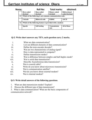 Garrison institutes of science Okara ics 1st
year
Name: Roll No: Total marks: obtained:
Byte coded
decimal
Base coded
decimal
Binary coded
decimal
Bidirectional
coded decimal
13 Which of the following is not common communication code:
Unicode Bilateral code EBDIC ASCII
14 Which of the following feature is provided with a modem:
Speeds Self-testing Transmission
rate
All of these
Q-2: Write short answers any TEN, each question carry 2 marks.
i. What are data communication?
ii. List out different elements of data communication?
iii. Define the term encoder decoder?
iv. Wat are two characteristics of analog signal?
v. How is data represented in computer?
vi. Define transmission modes?
vii. Wat is difference between simplex and half duplex mode?
viii. Wat is serial data transmission?
ix. Describe Asynchronous data transmission?
x. Wat is coaxial cable?
xi. Write do you know about microwave transmission?
xii. Wat is communication satellite?
xiii. Wat do you know about external modem?
xiv. Wat is internal modem?
Q-3: Write detail answers of the following questions.
1. What are data transmission modes? Explain?
2. Discuss the different type of data transmission?
3. What is data communication? What are the basic components of
communication network?
 