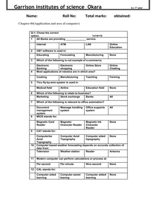 Garrison institutes of science Okara ics 1st
year
Name: Roll No: Total marks: obtained:
Chapter-04(Application and uses of computer)
Q-1: Chose the correct
option. 1x14=14
1 All Banks are providing ______________ service.
Internet ATM LAN Online
Education
2 CBT software is used in:
Educating Forecasting Manufacturing None
3 Which of the following is not example of e-commerce.
Electronic
Banking
Electronic
shopping
Online Store Online
Chatting
4 Most applications of robotics are in which area?
Cooking Manufacturing Teaching Farming
5 Thru fly-by-wire system is used in:
Medical field Airline Education field None
6 Which of the following is relate to business?
Marketing Stock exchange Banks All
7 Which of the following is relevant to office automation?
Document
management
system
Message handling
system
Office supports
system
All
8 MICR stands for:
Magnetic Card
Reader
Magnetic
Character Reader
Magnetic Ink
Character
Reader
None
9 CAT stands for:
Computerize
Axial
Topography
Computer Axial
Topography
Computer aided
topography
None
10 Computer based weather forecasting depends on accurate collection of
data from:
Television Weather station Reader Antenna
11 Modern computer can perform calculations or process at:
Per second Per minute Nino second None
12 CAL stands for:
Computer aided
learning
Computer assist
leaning
Computer added
learning
None
 
