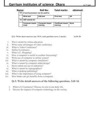 Garrison institutes of science Okara ics 1st
year
Name: Roll No: Total marks: obtained:
13 A word processor can be used to:
Write text Edit text Print text All
14 CBT stands for:
Computer based
trade
Computer based
training
Certificate based
training
None
Q-2: Write short answers any TEN, each question carry 2 marks. 2x10=20
i. Wat is meant by online education.
ii. Write some advantages of video conference.
iii. What is Video Conference?
iv. Define Ecommerce.
v. What is E. Shopping?
vi. How a computer is useful in weather forecasting?
vii. Write use of computer in airline system?
viii. What is meant by computer simulation?
ix. What is meant by computer aided design?
x. Howa robots are use in industries?
xi. What is meant by reprographics?
xii. What is desktop publishing?
xiii. What is the importance of using computer?
xiv. How banks can get benefits from a computer.
Q-3: Write detail answers of the following questions. 2x8=16
1. What is E-Commerce? Discuss its role in our daily life.
2. Discuss the impacts of computer technology on the society.
 