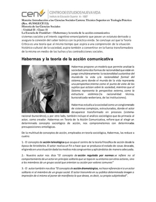 Materia: Introducción a las Ciencias Sociales Carrera: Técnico Superior en Teología Práctica
(Res. 49/SSGECP/13)
Historia de las Ciencias Sociales
- Unidad II - Clase: 11
La Escuela de Frankfurt – Habermas y la teoría de la acción comunicativa
sistemas sociales y el interés cognitivo-emancipatorio que posee un estatuto derivado y
asegura la conexión del saber teórico con la práctica vivida. Se concluye así que la Teoría
Crítica es una teoría que al mismo tiempo que aspira a una comprensión de la situación
histórico-cultural de la sociedad, aspira también a convertirse en la fuerza transformadora
de la misma en medio de las luchas y las contradicciones sociales.
Habermas y la teoría de la acción comunicativa
Habermas propone un modelo que permite analizar la
sociedadcomodosformasde racionalidadque estánen
juego simultáneamente: laracionalidad sustantiva del
mundo de la vida y la racionalidad formal del
sistema, pero donde el mundo de la vida representa
una perspectiva interna como el punto de vista de los
sujetos que actúan sobre la sociedad, mientras que el
Sistema representa la perspectiva externa, como la
estructura sistémica (la racionalidad técnica,
burocratizada-weberiana, de las instituciones).
Habermasestudiaalasociedadcomounconglomerado
de sistemas complejos, estructurados, donde el actor
desaparece transformado en procesos (sistema-
racional-burocrático), y por otro lado, también incluye el análisis sociológico que da primacía al
actor, como creador. Habermas en Teoría de la Acción Comunicativa, refiere que al elegir un
determinado concepto sociológico de acción, nos comprometemos con determinadas
presuposiciones ontológicas.
De la multitud de conceptos de acción, empleados en teoría sociológica, Habermas, las reduce a
cuatro:
1.- El concepto de acción teleológicaque ocupa el centro de la teoría filosófica de acción desde la
época de Aristóteles. El actor realiza un fin o hace que se produzca el estado de cosas deseado,
eligiendoenunasituacióndadalosmediosmáscongruentesyaplicándolos de manera adecuada.
2.- Nuestro autor nos dice “El concepto de acción regulada por normas se refiere no al
comportamiento deun actoren principio solitario que se topa en su entorno con otrosactores,sino
a los miembros de un grupo social que orientan su acción por valores comunes”
3.- El autortambiénnosdice “El concepto deaccióndramatúrgica,no hacereferencia ni a un actor
solitario ni al miembro de un grupo social. El actor transmite en su público determinada imagen o
impresión de sí mismo al poner de manifiesto lo que desea, es decir, su propia subjetividad”.
 