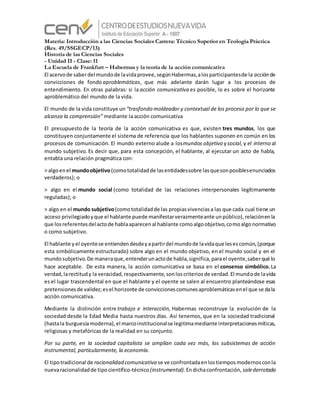 Materia: Introducción a las Ciencias Sociales Carrera: Técnico Superior en Teología Práctica
(Res. 49/SSGECP/13)
Historia de las Ciencias Sociales
- Unidad II - Clase: 11
La Escuela de Frankfurt – Habermas y la teoría de la acción comunicativa
El acervode saberdel mundode lavidaprovee,segúnHabermas,alosparticipantesde la acción de
convicciones de fondo aproblemáticas, que más adelante darán lugar a los procesos de
entendimiento. En otras palabras: si la acción comunicativa es posible, lo es sobre el horizonte
aproblemático del mundo de la vida.
El mundo de la vida constituye un “trasfondo moldeador y contextual de los proceso por lo que se
alcanza la comprensión” mediante la acción comunicativa
El presupuesto de la teoría de la acción comunicativa es que, existen tres mundos, los que
constituyen conjuntamente el sistema de referencia que los hablantes suponen en común en los
procesos de comunicación. El mundo externo alude a losmundos objetivo ysocial, y el interno al
mundo subjetivo. Es decir que, para esta concepción, el hablante, al ejecutar un acto de habla,
entabla una relación pragmática con:
> algoenel mundoobjetivo(comototalidadde lasentidadessobre lasquesonposiblesenunciados
verdaderos); o
> algo en el mundo social (como totalidad de las relaciones interpersonales legítimamente
reguladas); o
> algo en el mundo subjetivo(comototalidadde las propiasvivenciasa las que cada cual tiene un
acceso privilegiadoyque el hablante puede manifestarverazmenteante unpúblico),relaciónenla
que losreferentesdelactode hablaaparecenal hablante comoalgoobjetivo,comoalgonormativo
o como subjetivo.
El hablante yel oyentese entiendendesdeyapartirdel mundode lavidaque lesescomún,(porque
esta simbólicamente estructurado) sobre algo en el mundo objetivo, en el mundo social y en el
mundosubjetivo.De maneraque,entenderunactode habla,significa,parael oyente,saberqué lo
hace aceptable. De esta manera, la acción comunicativa se basa en el consenso simbólico. La
verdad,larectitudy la veracidad,respectivamente,sonloscriteriosde verdad.El mundode lavida
es el lugar trascendental en que el hablante y el oyente se salen al encuentro planteándose esas
pretensionesde validez;esel horizonte de conviccionescomunesaproblemáticasenel que se dala
acción comunicativa.
Mediante la distinción entre trabajo e interacción, Habermas reconstruye la evolución de la
sociedad desde la Edad Media hasta nuestros días. Así tenemos, que en la sociedad tradicional
(hastala burguesíamoderna),el marcoinstitucionalse legitimamediante interpretacionesmíticas,
religiosas y metafóricas de la realidad en su conjunto.
Por su parte, en la sociedad capitalista se amplían cada vez más, los subsistemas de acción
instrumental, particularmente, la economía.
El tipotradicional de racionalidad comunicativa se ve confrontadaenlostiemposmodernosconla
nuevaracionalidadde tipocientífico-técnico(instrumental). Endichaconfrontación, salederrotada
 