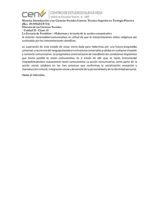 Materia: Introducción a las Ciencias Sociales Carrera: Técnico Superior en Teología Práctica
(Res. 49/SSGECP/13)
Historia de las Ciencias Sociales
- Unidad II - Clase: 11
La Escuela de Frankfurt – Habermas y la teoría de la acción comunicativa
la anterior racionalidad comunicativa, en virtud de que la interpretaciones mítico-religiosas son
sustituidas por las interpretaciones científicas.
La superación de este estado de cosas viene dada para Habermas por una futura pragmática
universal,unacienciadel lenguajebasadaenestructurasuniversalesyválidasencualquiersituación
y contexto comunicativo. La pragmática universal pone de manifiesto las condiciones lingüísticas
que hacen posible la razón comunicativa. Es a través de ella que, la razón instrumental
/capitalista deviene nuevamente razón comunicativa. La acción comunicativa, como parte de la
acción social, colabora en los tres procesos que conforman la socialización: recepción y
reproduccióncultural,integraciónsocial ydesarrollode lapersonalidadyde laidentidadpersonal.
Hasta el miércoles.
 