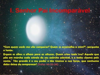 I. Senhor Pai Incomparável
“Com quem vocês me vão comparar? Quem se assemelha a mim?”, pergunta
o Santo.
Ergam os olhos e olhem para as alturas. Quem criou tudo isso? Aquele que
põe em marcha cada estrela do seu exército celestial, e a todas chama pelo
nome. Tão grande é o seu poder e tão imensa a sua força, que nenhuma
delas deixa de comparecer! (Isaias 40.25-26)
 