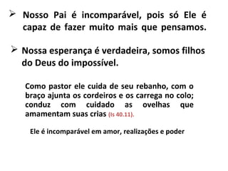  Nosso Pai é incomparável, pois só Ele é
capaz de fazer muito mais que pensamos.
Como pastor ele cuida de seu rebanho, com o
braço ajunta os cordeiros e os carrega no colo;
conduz com cuidado as ovelhas que
amamentam suas crias (Is 40.11).
 Nossa esperança é verdadeira, somos filhos
do Deus do impossível.
Ele é incomparável em amor, realizações e poder
 