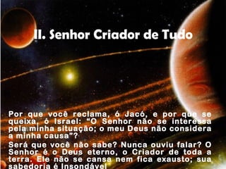 II. Senhor Criador de Tudo
Por que você reclama, ó Jacó, e por que se
queixa, ó Israel: “O Senhor não se interessa
pela minha situação; o meu Deus não considera
a minha causa”?
Será que você não sabe? Nunca ouviu falar? O
Senhor é o Deus eterno, o Criador de toda a
terra. Ele não se cansa nem fica exausto; sua
sabedoria é Insondável
 