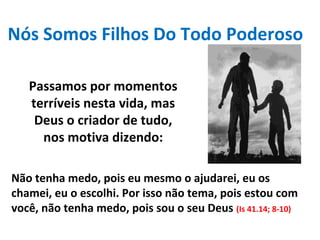 Nós Somos Filhos Do Todo Poderoso
Passamos por momentos
terríveis nesta vida, mas
Deus o criador de tudo,
nos motiva dizendo:
Não tenha medo, pois eu mesmo o ajudarei, eu os
chamei, eu o escolhi. Por isso não tema, pois estou com
você, não tenha medo, pois sou o seu Deus (Is 41.14; 8-10)
 