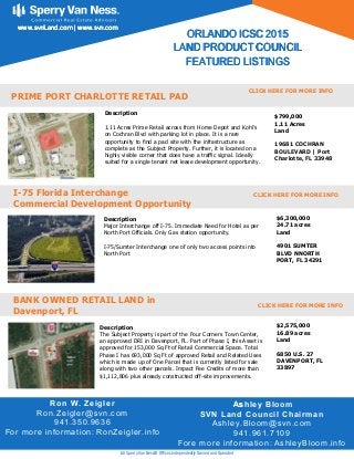 Description
1.11 Acres Prime Retail across from Home Depot and Kohl’s
on Cochran Blvd with parking lot in place. It is a rare
opportunity to nd a pad site with the infrastructure as
complete as the Subject Property. Further, it is located on a
highly visible corner that does have a tra c signal. Ideally
suited for a single tenant net lease development opportunity.
Ron W. Zeigler
Ron.Zeigler@svn.com
941.350.9636
For more information: RonZeigler.info
OOORRRLLLAAANNNDDDOOO IIICCCSSSCCC 222000111555
LLLAAANNNDDD PPPRRROOODDDUUUCCCTTT CCCOOOUUUNNNCCCIIILLL
FFFEEEAAATTTUUURRREEEDDD LLLIIISSSTTTIIINNNGGGSSS
wwwwwwwww...sssvvvnnnLLLaaannnddd...cccooommm ||| wwwwwwwww...sssvvvnnn...cccooommm
All Sperry Van Ness® Ofﬁces Independently Owned and Operated
PRIME PORT CHARLOTTE RETAIL PAD
$799,000
1.11 Acres
Land
19681 COCHRAN
BOULEVARD | Port
Charlotte, FL 33948
Description
Major Interchange off I-75. Immediate Need for Hotel as per
North Port Officials. Only Gas station opportunity.
I-75/Sumter Interchange one of only two access points into
North Port
I-75 Florida Interchange
Commercial Development Opportunity
$6,300,000
24.71 acres
Land
4901 SUMTER
BLVD NNORTH
PORT, FL 34291
Description
The Subject Property is part of the Four Corners Town Center,
an approved DRI in Davenport, FL. Part of Phase I, this Asset is
approved for 153,000 Sq Ft of Retail Commercial Space. Total
Phase I has 693,000 Sq Ft of approved Retail and Related Uses
which is made up of One Parcel that is currently listed for sale
along with two other parcels. Impact Fee Credits of more than
$1,112,806 plus already constructed off-site improvements.
BANK OWNED RETAIL LAND in
Davenport, FL
$2,575,000
16.89 acres
Land
6850 U.S. 27
DAVENPORT, FL
33897
CLICK HERE FOR MORE INFO
CLICK HERE FOR MORE INFO
CLICK HERE FOR MORE INFO
AAAssshley Bloom
SVN Land Council Chairman
Ashley.Bloom@svn.com
941.961.7109
Fore more information: AshleyBloom.info
 