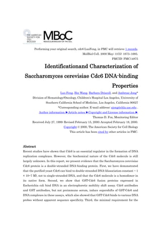 Performing your original search, cdc6 LuoFeng, in PMC will retrieve 1 records.
                                             MolBiol Cell. 2000 May; 11(5): 1673–1685.
                                                                   PMCID: PMC14875

                Identificationand Characterization of
 Saccharomyces cerevisiae Cdc6 DNA-binding
                                                                   Properties
                            Luo Feng, Bin Wang, Barbara Driscoll, and Ambrose Jong*
       Division of Hematology/Oncology, Children's Hospital Los Angeles, University of
                 Southern California School of Medicine, Los Angeles, California 90027
                          *Corresponding author. E-mail address: ajong@chla.usc.edu .
            Author information ►Article notes ►Copyright and License information ►
                                                    Thomas D. Fox, Monitoring Editor
       Received July 27, 1999; Revised February 15, 2000; Accepted February 18, 2000.
                              Copyright © 2000, The American Society for Cell Biology
                                   This article has been cited by other articles in PMC.




Abstract
Recent studies have shown that Cdc6 is an essential regulator in the formation of DNA
replication complexes. However, the biochemical nature of the Cdc6 molecule is still
largely unknown. In this report, we present evidence that the Saccharomyces cerevisiae
Cdc6 protein is a double-stranded DNA-binding protein. First, we have demonstrated
that the purified yeast Cdc6 can bind to double-stranded DNA (dissociation constant ~ 1
× 10−7 M), not to single-stranded DNA, and that the Cdc6 molecule is a homodimer in
its native form. Second, we show that GST-Cdc6 fusion proteins expressed in
Escherichia coli bind DNA in an electrophoretic mobility shift assay. Cdc6 antibodies
and GST antibodies, but not preimmune serum, induce supershifts of GST-Cdc6 and
DNA complexes in these assays, which also showed that GST-Cdc6 binds to various DNA
probes without apparent sequence specificity. Third, the minimal requirement for the
 