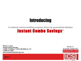 Introducing
A national volume building program driven by guaranteed displays
Instant Combo Savings®
2011
Member of
Nancy J. Lucas
Instant Combo Savings
T (609) 714-9206 or T (415) 788-3838 ext. 111
C (609) 731-3449
www.InstantComboSavings.com
 