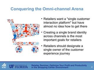 4 
Conquering the Omni-channel Arena 
• Retailers want a "single customer 
interaction platform" but have 
almost no idea how to get there 
• Creating a single brand identity 
across channels is the most 
important goals for retailers 
• Retailers should designate a 
single owner of the customer 
experience journey 
 