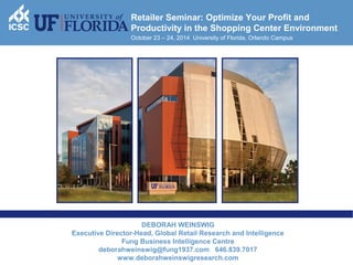 1 
Retailer Seminar: Optimize Your Profit and 
Productivity in the Shopping Center Environment 
October 23 – 24, 2014 University of Florida, Orlando Campus 
DEBORAH WEINSWIG 
Executive Director-Head, Global Retail Research and Intelligence 
Fung Business Intelligence Centre 
deborahweinswig@fung1937.com 646.839.7017 
www.deborahweinswigresearch.com 
 