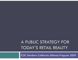 A PUBLIC STRATEGY FOR
TODAY’S RETAIL REALITY
ICSC Northern California Alliance Program 2009
 