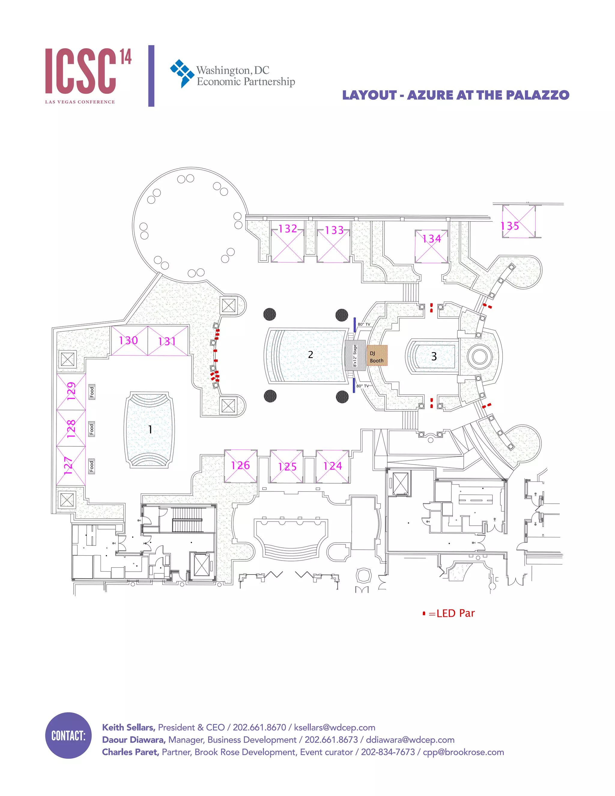 Keith Sellars, President & CEO / 202.661.8670 / ksellars@wdcep.com
Daour Diawara, Manager, Business Development / 202.661.8673 / ddiawara@wdcep.com
Charles Paret, Partner, Brook Rose Development, Event curator / 202-834-7673 / cpp@brookrose.com
CONTACT:
LAYOUT - AZURE AT THE PALAZZO
Project Name:
Azure Event 5/18/14
Drawn By:
Jeff Pickett
Date: Revision:
3/11/14 Master
127128129
124125126
130 131
132 133
134
135
2 3
1
DJ
Booth
64MF
L
64MFL64MFL
64MFL64MFL
64MFL
64MFL
64MFL
64MFL
64MFL
64MFL
64MFL
64MFL
64MFL
=LED Par
64MF
L
64MFL
64MFL
FoodFoodFood
8'x12'Stage
64MFL
64MFL
80" TV
80" TV
 