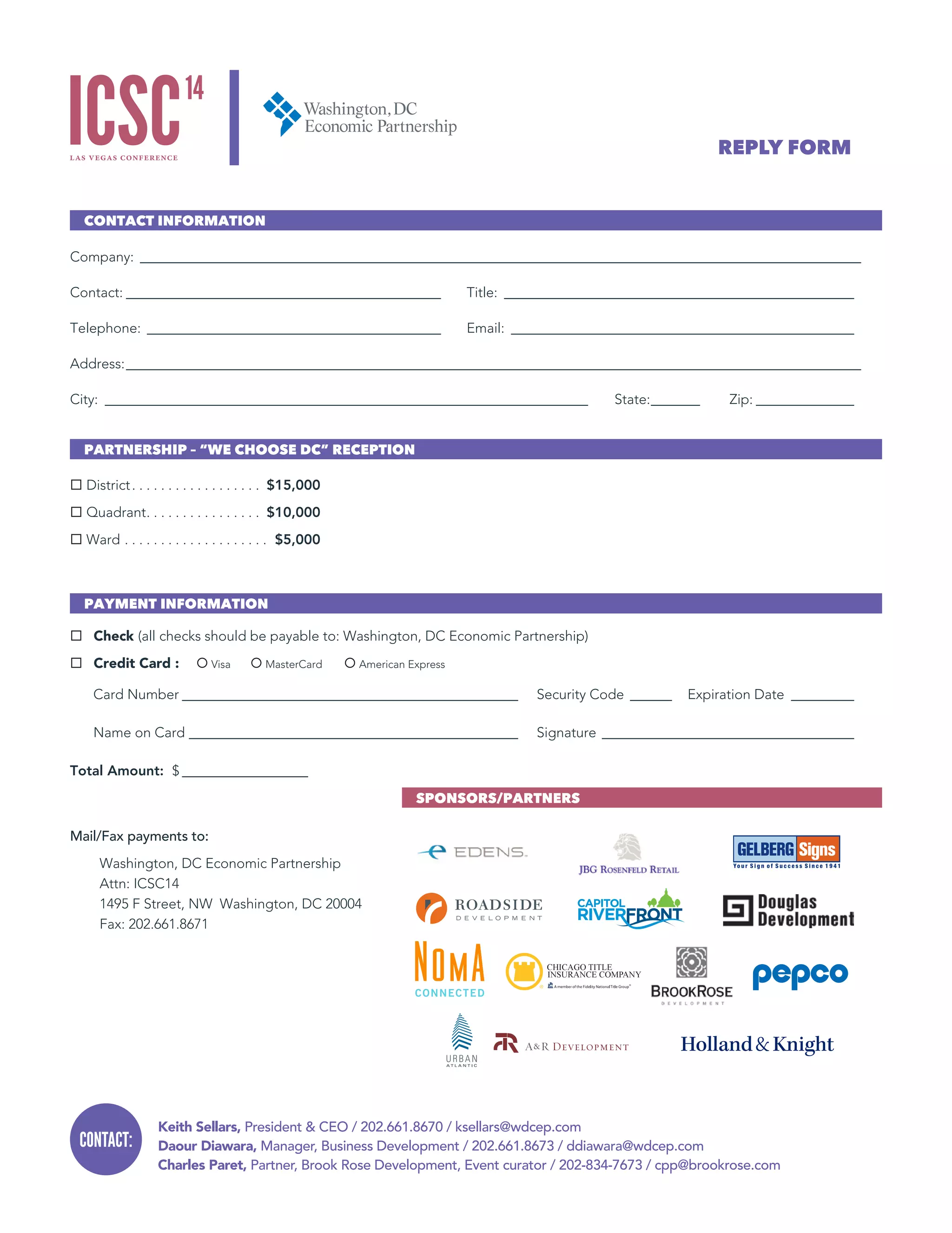 Keith Sellars, President & CEO / 202.661.8670 / ksellars@wdcep.com
Daour Diawara, Manager, Business Development / 202.661.8673 / ddiawara@wdcep.com
Charles Paret, Partner, Brook Rose Development, Event curator / 202-834-7673 / cpp@brookrose.com
CONTACT:
CONTACT INFORMATION
Company:________________________________________________________________________________________________________
Contact:______________________________________________ 	Title:___________________________________________________
Telephone:___________________________________________ 	Email:__________________________________________________
Address:__________________________________________________________________________________________________________
City: ______________________________________________________________________ 	State:________ 	Zip:_______________
PARTNERSHIP – “WE CHOOSE DC” RECEPTION
¨ District .  .  .  .  .  .  .  .  .  .  .  .  .  .  .  .  . $15,000
¨ Quadrant .  .  .  .  .  .  .  .  .  .  .  .  .  .  .  . $10,000
¨ Ward .  .  .  .  .  .  .  .  .  .  .  .  .  .  .  .  .  .  .  .  . $5,000
PAYMENT INFORMATION
¨ Check (all checks should be payable to: Washington, DC Economic Partnership)
¨ Credit Card :	 ¡ Visa	 ¡ MasterCard	 ¡ American Express
Card Number_________________________________________________ 	 Security Code_______	 Expiration Date __________
Name on Card________________________________________________	Signature_____________________________________
Total Amount: $___________________
Mail/Fax payments to:
Washington, DC Economic Partnership 
Attn: ICSC14
1495 F Street, NW Washington, DC 20004
Fax: 202.661.8671
REPLY FORM
SPONSORS/PARTNERS
 