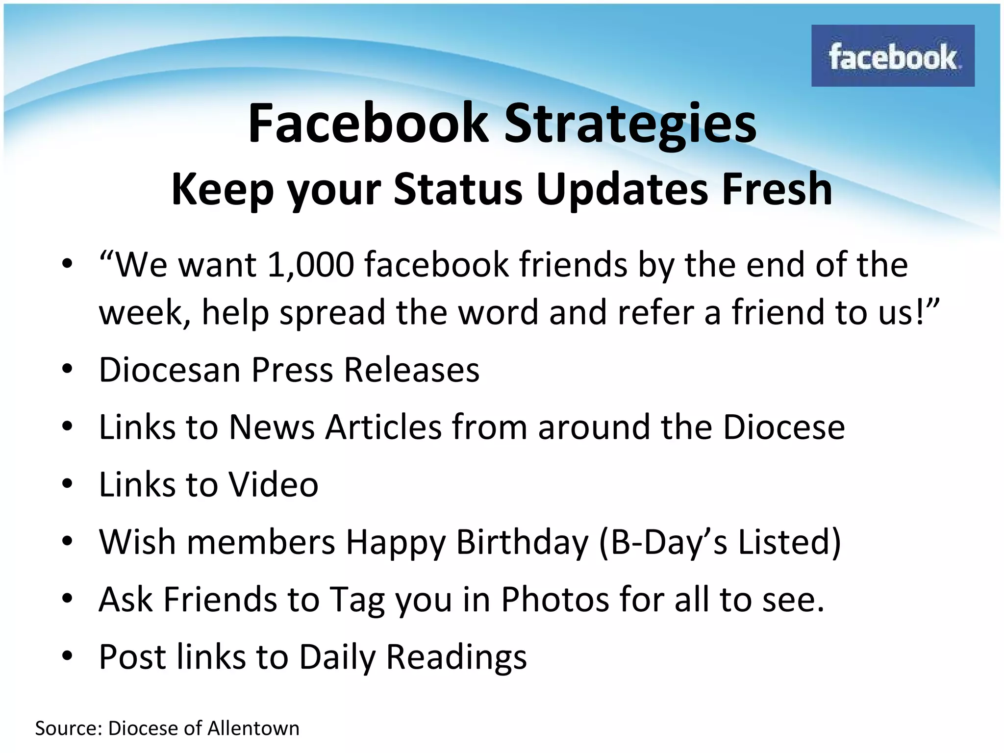 “ We want 1,000 facebook friends by the end of the week, help spread the word and refer a friend to us!” Diocesan Press Releases Links to News Articles from around the Diocese Links to Video Wish members Happy Birthday (B-Day’s Listed) Ask Friends to Tag you in Photos for all to see. Post links to Daily Readings Facebook Strategies Keep your Status Updates Fresh Source: Diocese of Allentown 
