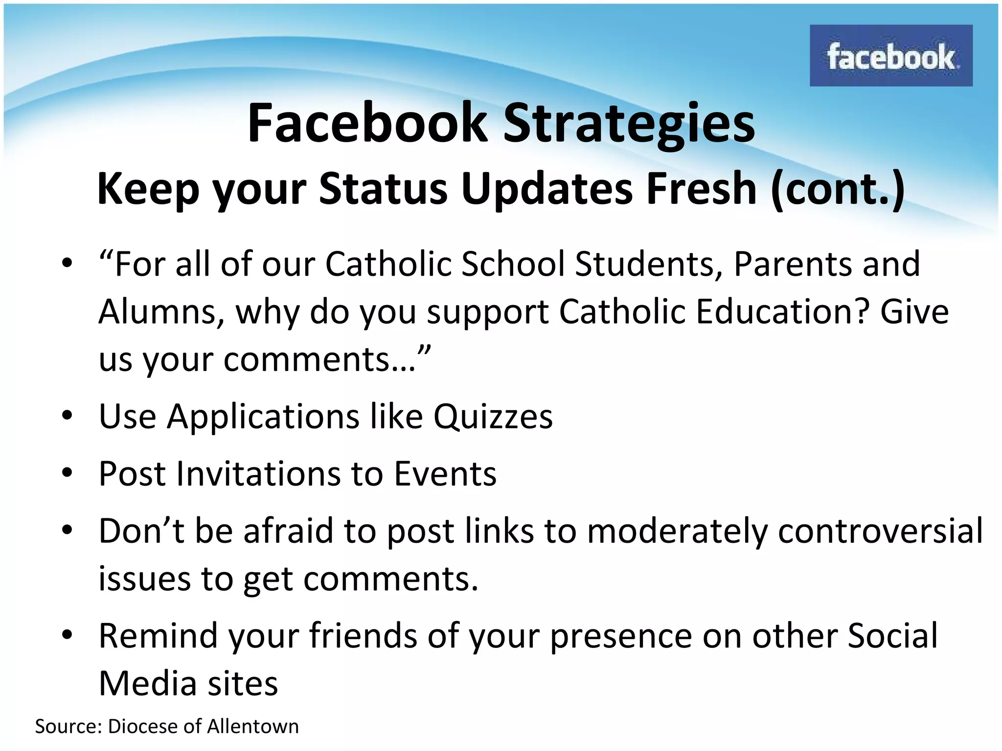 “ For all of our Catholic School Students, Parents and Alumns, why do you support Catholic Education? Give us your comments…” Use Applications like Quizzes Post Invitations to Events Don’t be afraid to post links to moderately controversial issues to get comments. Remind your friends of your presence on other Social Media sites Facebook Strategies Keep your Status Updates Fresh (cont.) Source: Diocese of Allentown 