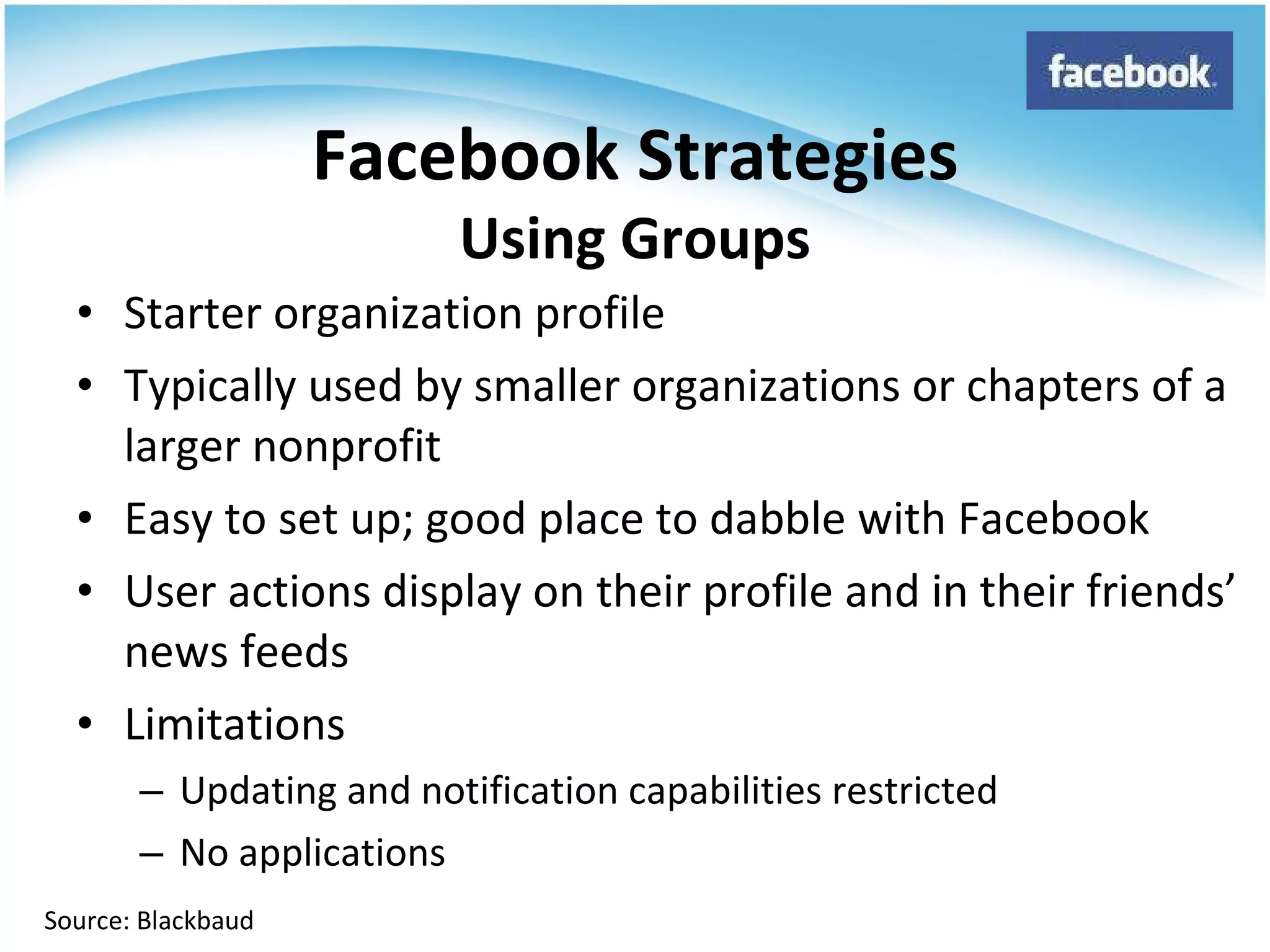 Starter organization profile Typically used by smaller organizations or chapters of a larger nonprofit Easy to set up; good place to dabble with Facebook User actions display on their profile and in their friends’ news feeds Limitations Updating and notification capabilities restricted No applications Facebook Strategies Using Groups Source: Blackbaud 