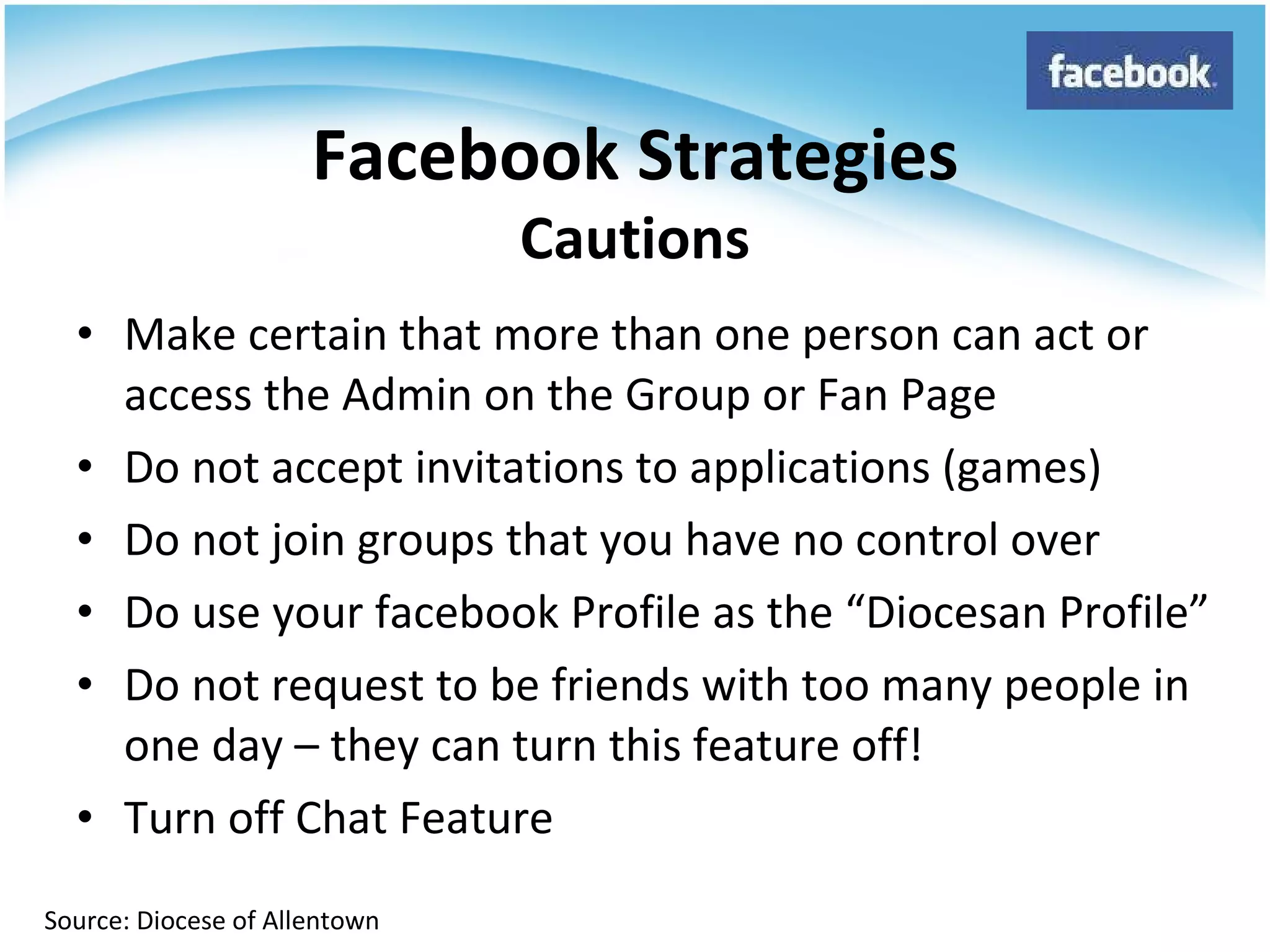Make certain that more than one person can act or access the Admin on the Group or Fan Page Do not accept invitations to applications (games) Do not join groups that you have no control over Do use your facebook Profile as the “Diocesan Profile” Do not request to be friends with too many people in one day – they can turn this feature off! Turn off Chat Feature Facebook Strategies Cautions Source: Diocese of Allentown 