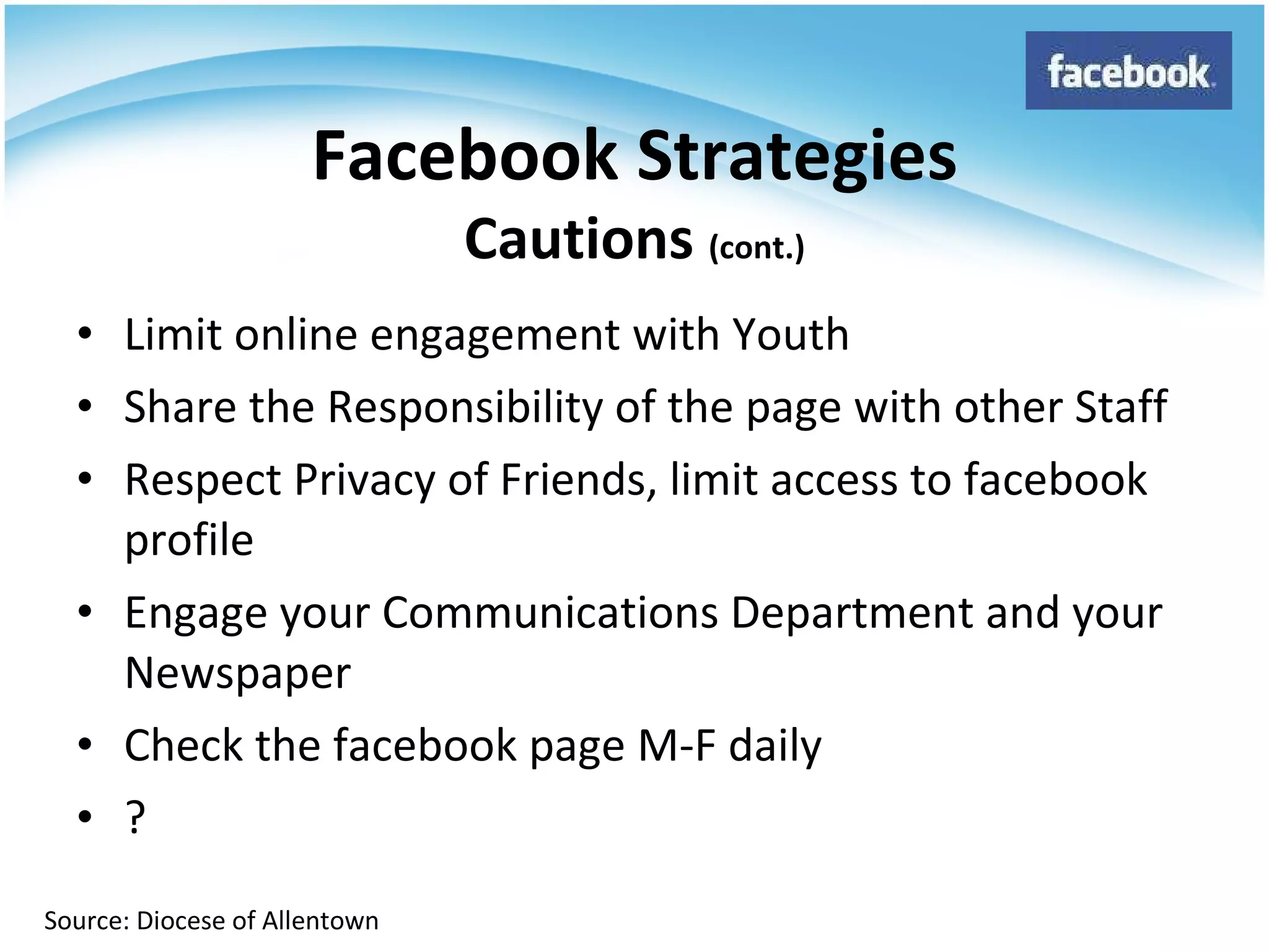 Limit online engagement with Youth Share the Responsibility of the page with other Staff Respect Privacy of Friends, limit access to facebook profile Engage your Communications Department and your Newspaper Check the facebook page M-F daily ? Facebook Strategies Cautions  (cont.) Source: Diocese of Allentown 