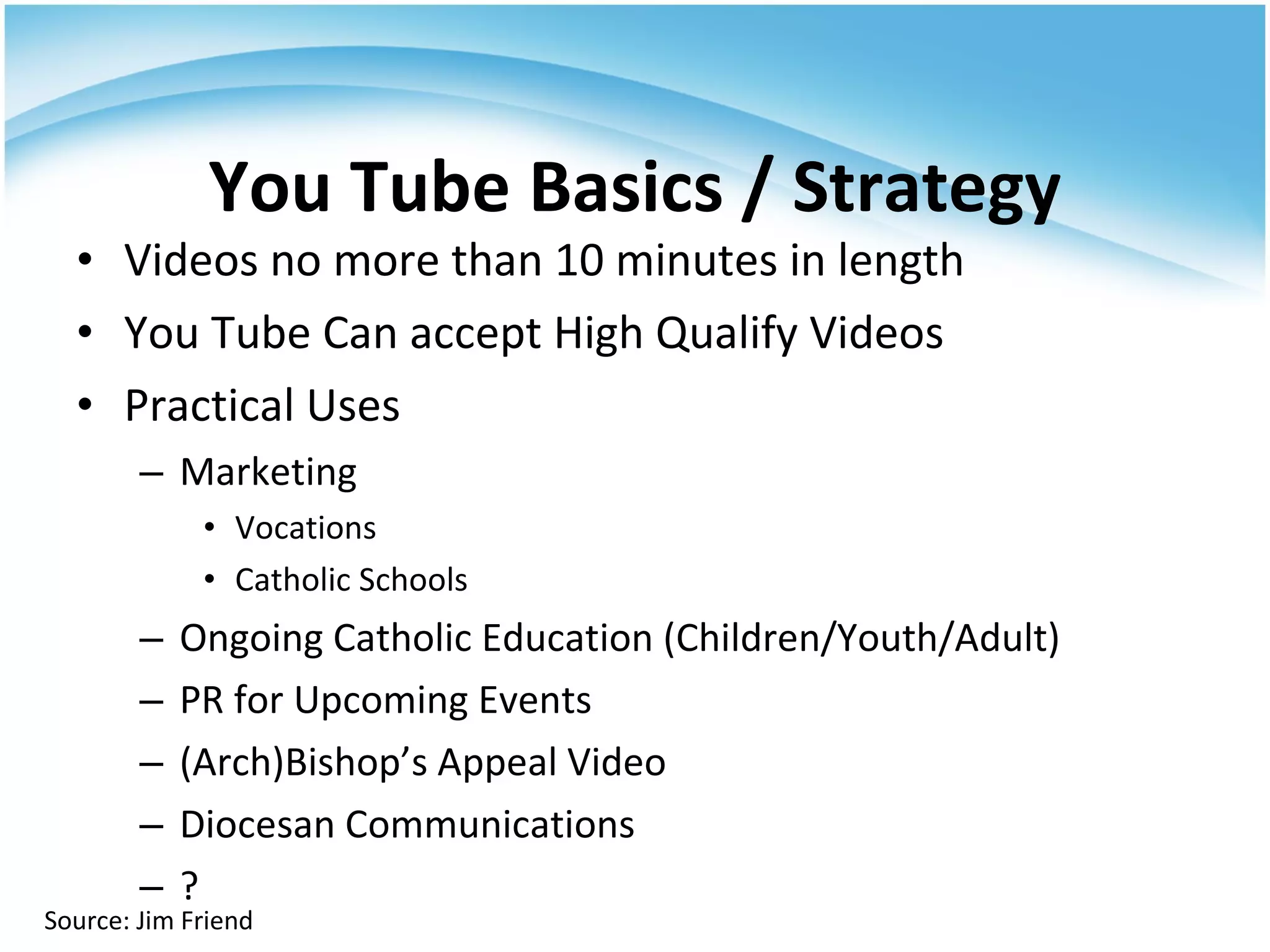 Videos no more than 10 minutes in length You Tube Can accept High Qualify Videos Practical Uses Marketing Vocations Catholic Schools Ongoing Catholic Education (Children/Youth/Adult) PR for Upcoming Events (Arch)Bishop’s Appeal Video Diocesan Communications ? You Tube Basics / Strategy Source: Jim Friend 