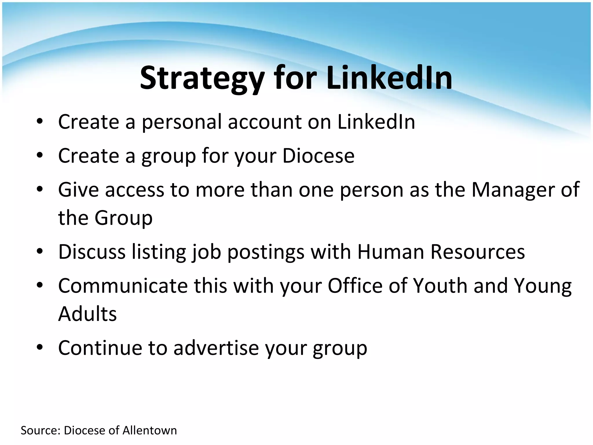 Create a personal account on LinkedIn Create a group for your Diocese Give access to more than one person as the Manager of the Group Discuss listing job postings with Human Resources Communicate this with your Office of Youth and Young Adults Continue to advertise your group  Strategy for LinkedIn Source: Diocese of Allentown 